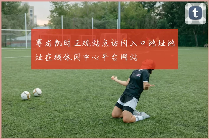 尊龙凯时正规站点访问入口地址地址在线休闲中心平台网站